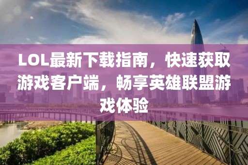 LOL最新下載指南，快速獲取游戲客戶端，暢享英雄聯(lián)盟游戲體驗(yàn)