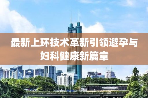 最新上環(huán)技術(shù)革新引領(lǐng)避孕與婦科健康新篇章