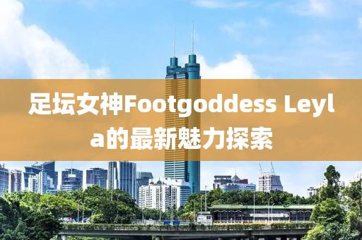 足壇女神Footgoddess Leyla的最新魅力探索