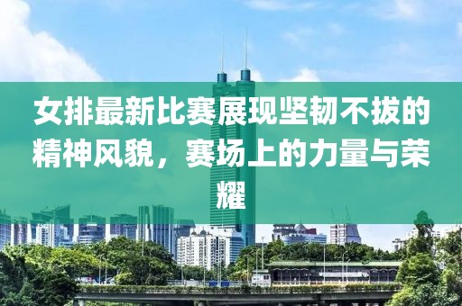 女排最新比賽展現(xiàn)堅韌不拔的精神風貌，賽場上的力量與榮耀