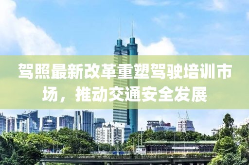 駕照最新改革重塑駕駛培訓市場，推動交通安全發(fā)展