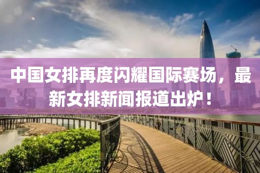 中國女排再度閃耀國際賽場(chǎng)，最新女排新聞報(bào)道出爐！