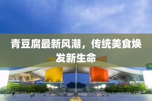 青豆腐最新風(fēng)潮，傳統(tǒng)美食煥發(fā)新生命