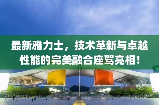最新雅力士，技術革新與卓越性能的完美融合座駕亮相！
