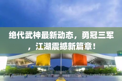 絕代武神最新動(dòng)態(tài)，勇冠三軍，江湖震撼新篇章！