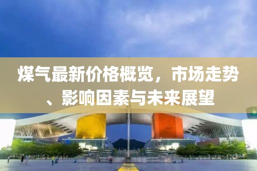 煤氣最新價格概覽，市場走勢、影響因素與未來展望