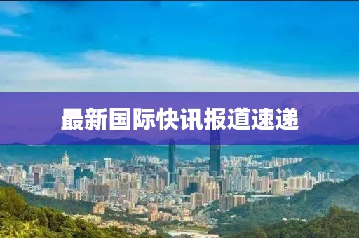 最新國(guó)際快訊報(bào)道速遞