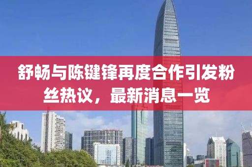 舒暢與陳鍵鋒再度合作引發(fā)粉絲熱議，最新消息一覽