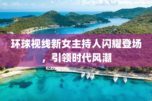 環(huán)球視線新女主持人閃耀登場，引領(lǐng)時代風(fēng)潮