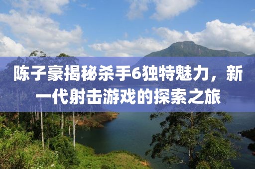 陳子豪揭秘殺手6獨(dú)特魅力，新一代射擊游戲的探索之旅