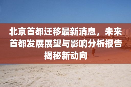 北京首都遷移最新消息，未來首都發(fā)展展望與影響分析報告揭秘新動向