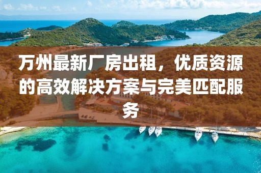 萬州最新廠房出租，優(yōu)質(zhì)資源的高效解決方案與完美匹配服務(wù)