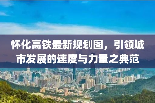 懷化高鐵最新規(guī)劃圖，引領(lǐng)城市發(fā)展的速度與力量之典范