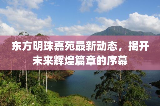 東方明珠嘉苑最新動態(tài)，揭開未來輝煌篇章的序幕