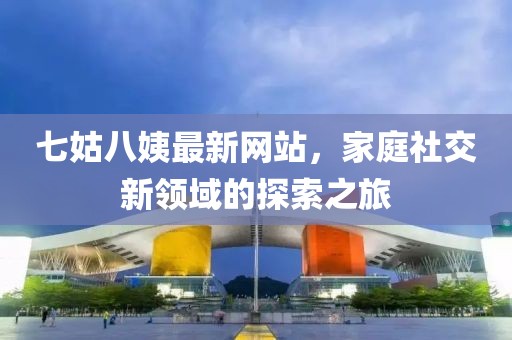 七姑八姨最新網(wǎng)站，家庭社交新領(lǐng)域的探索之旅