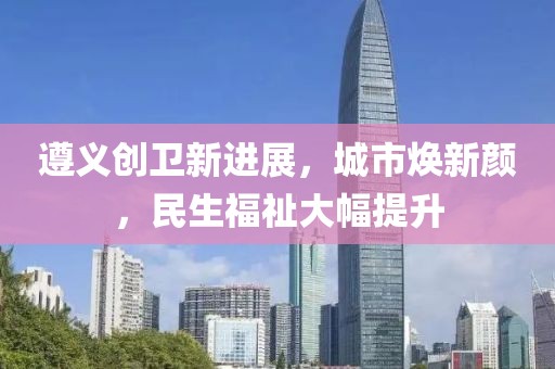 遵義創(chuàng)衛(wèi)新進(jìn)展，城市煥新顏，民生福祉大幅提升
