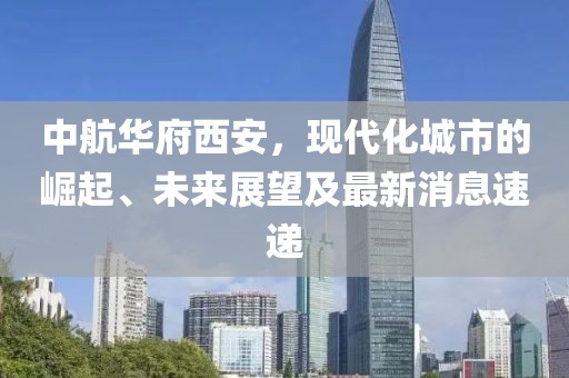 中航華府西安，現(xiàn)代化城市的崛起、未來展望及最新消息速遞