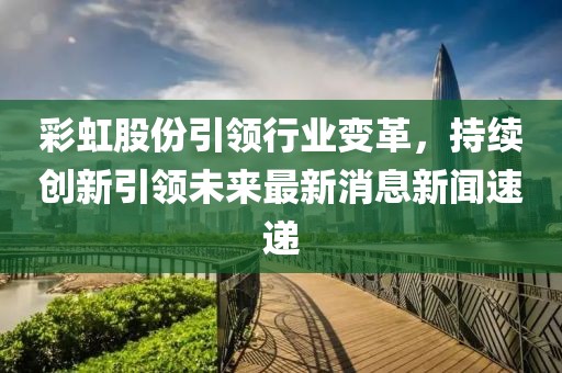 彩虹股份引領(lǐng)行業(yè)變革，持續(xù)創(chuàng)新引領(lǐng)未來最新消息新聞速遞