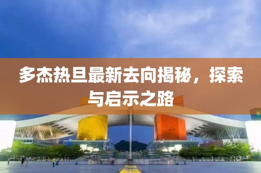 多杰熱旦最新去向揭秘，探索與啟示之路