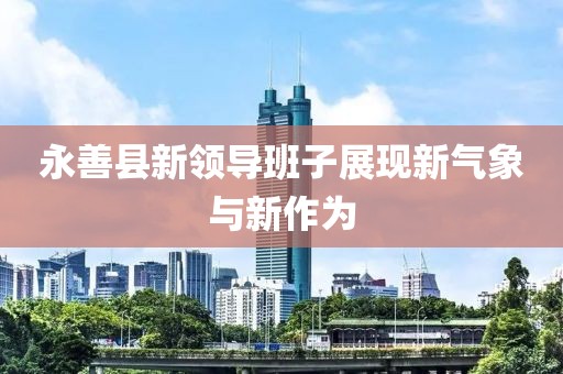 永善縣新領導班子展現(xiàn)新氣象與新作為