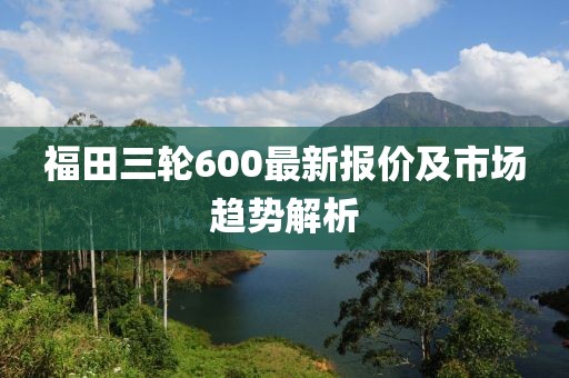 福田三輪600最新報價及市場趨勢解析