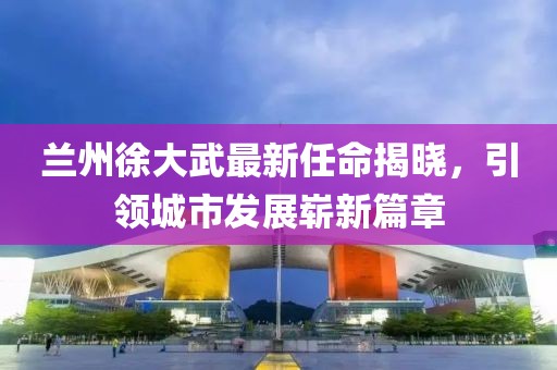 蘭州徐大武最新任命揭曉，引領(lǐng)城市發(fā)展嶄新篇章