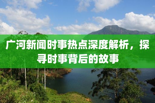 廣河新聞時事熱點深度解析，探尋時事背后的故事