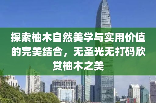 探索柚木自然美學與實用價值的完美結合，無圣光無打碼欣賞柚木之美