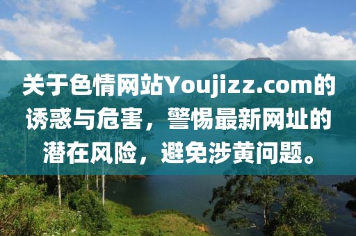 關(guān)于色情網(wǎng)站Youjizz.com的誘惑與危害，警惕最新網(wǎng)址的潛在風(fēng)險(xiǎn)，避免涉黃問題。