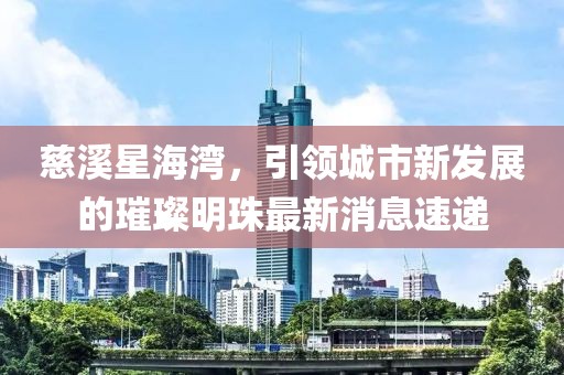 慈溪星海灣，引領(lǐng)城市新發(fā)展的璀璨明珠最新消息速遞