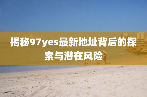 揭秘97yes最新地址背后的探索與潛在風險