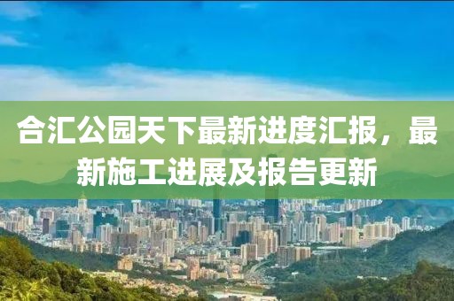 合匯公園天下最新進(jìn)度匯報，最新施工進(jìn)展及報告更新