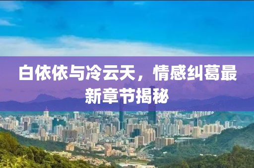 白依依與冷云天，情感糾葛最新章節(jié)揭秘