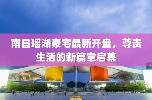 南昌瑤湖豪宅最新開盤，尊貴生活的新篇章啟幕