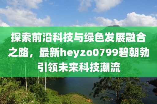 探索前沿科技與綠色發(fā)展融合之路，最新heyzo0799碧朝勃引領未來科技潮流