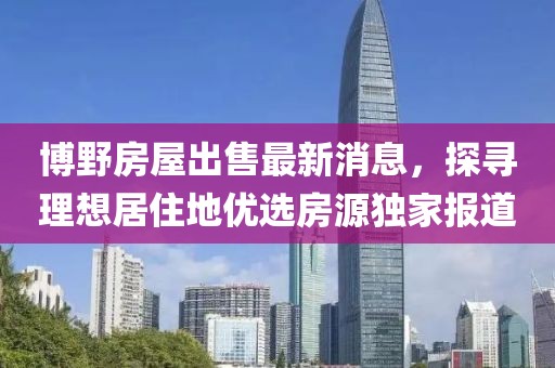 博野房屋出售最新消息，探尋理想居住地優(yōu)選房源獨家報道