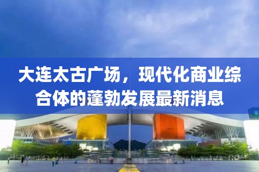 大連太古廣場，現(xiàn)代化商業(yè)綜合體的蓬勃發(fā)展最新消息