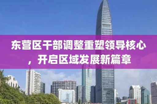 東營區(qū)干部調整重塑領導核心，開啟區(qū)域發(fā)展新篇章