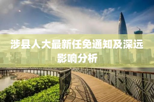涉縣人大最新任免通知及深遠影響分析