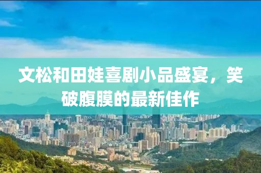 文松和田娃喜劇小品盛宴，笑破腹膜的最新佳作