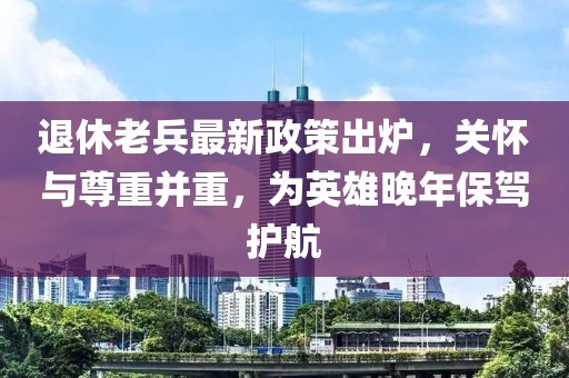 退休老兵最新政策出爐，關(guān)懷與尊重并重，為英雄晚年保駕護(hù)航