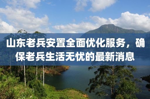 山東老兵安置全面優(yōu)化服務(wù)，確保老兵生活無(wú)憂的最新消息