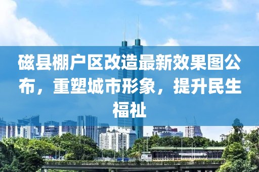 磁縣棚戶區(qū)改造最新效果圖公布，重塑城市形象，提升民生福祉