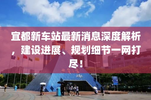宜都新車站最新消息深度解析，建設進展、規(guī)劃細節(jié)一網(wǎng)打盡！