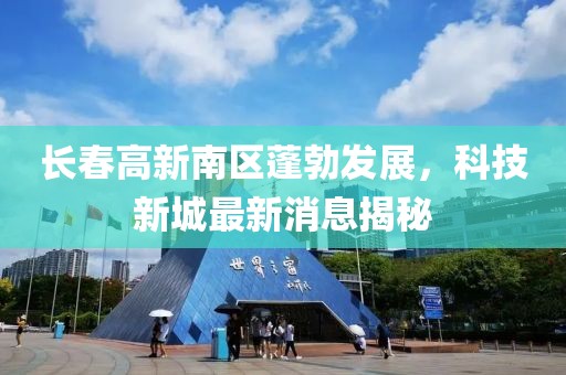 長(zhǎng)春高新南區(qū)蓬勃發(fā)展，科技新城最新消息揭秘