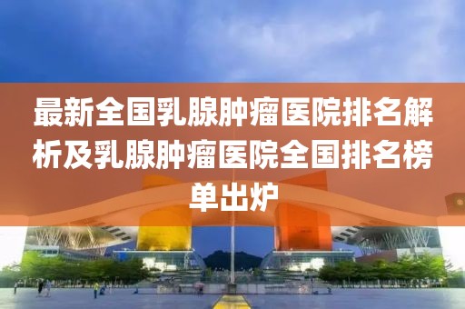 最新全國(guó)乳腺腫瘤醫(yī)院排名解析及乳腺腫瘤醫(yī)院全國(guó)排名榜單出爐