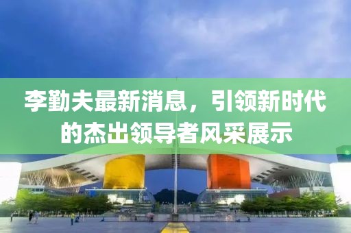 李勤夫最新消息，引領新時代的杰出領導者風采展示