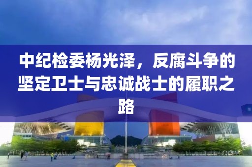 中紀(jì)檢委楊光澤，反腐斗爭(zhēng)的堅(jiān)定衛(wèi)士與忠誠(chéng)戰(zhàn)士的履職之路