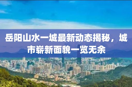 岳陽山水一城最新動態(tài)揭秘，城市嶄新面貌一覽無余