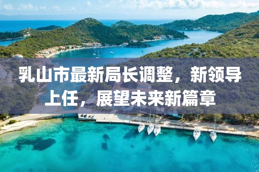 乳山市最新局長調(diào)整，新領(lǐng)導(dǎo)上任，展望未來新篇章